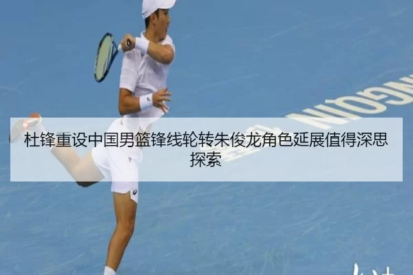 杜锋重设中国男篮锋线轮转朱俊龙角色延展值得深思探索